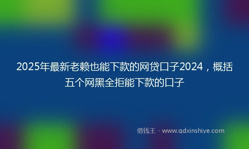 2025年最新老赖也能下款的网贷口子2024，概括五个网黑全拒能下款的口子