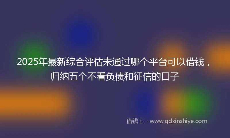 2025年最新综合评估未通过哪个平台可以借钱，归纳五个不看负债和征信的口子