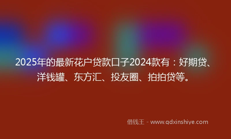 2025年的最新花户贷款口子2024款有：好期贷、洋钱罐、东方汇、投友圈、拍拍贷等。