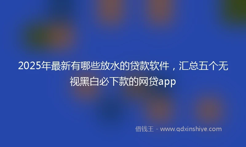 2025年最新有哪些放水的贷款软件，汇总五个无视黑白必下款的网贷app