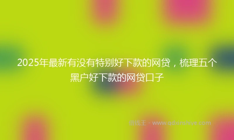 2025年最新有没有特别好下款的网贷，梳理五个黑户好下款的网贷口子