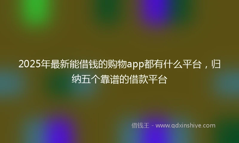 2025年最新能借钱的购物app都有什么平台，归纳五个靠谱的借款平台