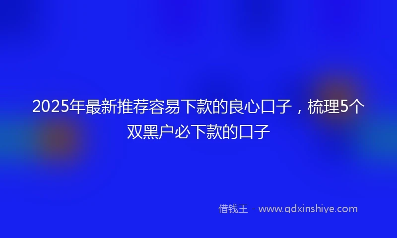 2025年最新推荐容易下款的良心口子，梳理5个双黑户必下款的口子