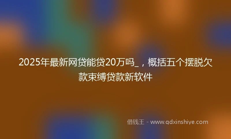 2025年最新网贷能贷20万吗_，概括五个摆脱欠款束缚贷款新软件