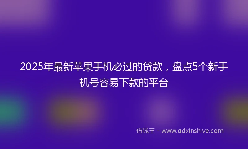 2025年最新苹果手机必过的贷款，盘点5个新手机号容易下款的平台