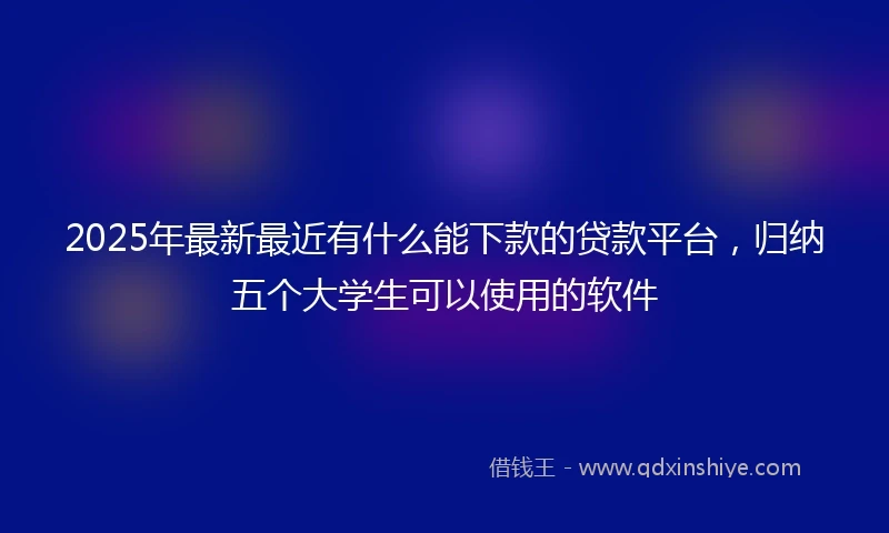 2025年最新最近有什么能下款的贷款平台，归纳五个大学生可以使用的软件