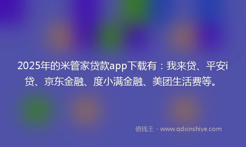 2025年的米管家贷款app下载有：我来贷、平安i贷、京东金融、度小满金融、美团生活费等。