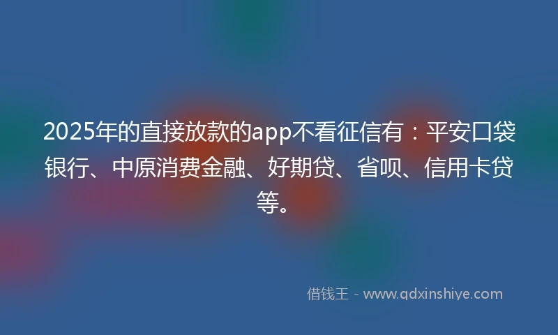 2025年的直接放款的app不看征信有：平安口袋银行、中原消费金融、好期贷、省呗、信用卡贷等。