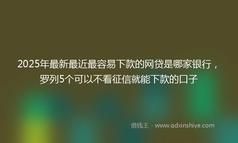 2025年最新最近最容易下款的网贷是哪家银行，罗列5个可以不看征信就能下款的口子