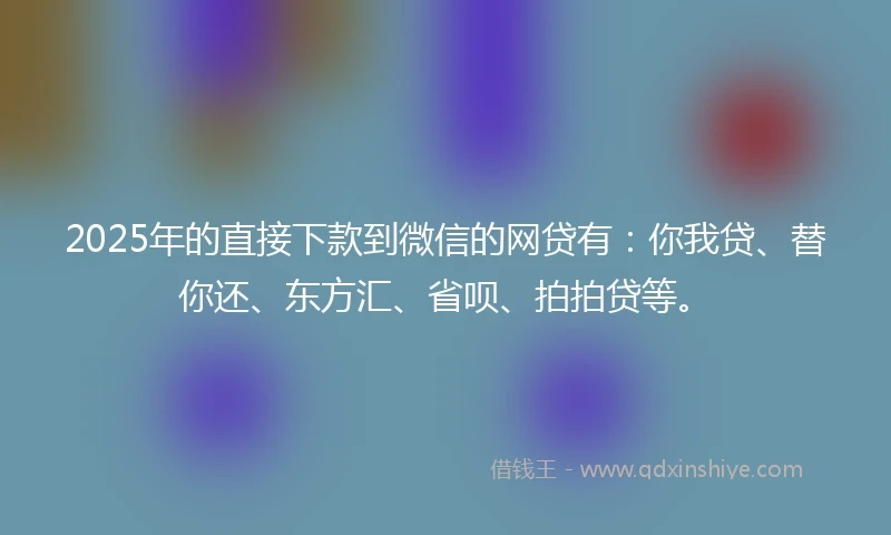 2025年的直接下款到微信的网贷有：你我贷、替你还、东方汇、省呗、拍拍贷等。