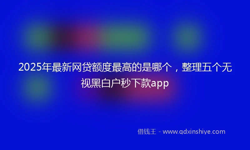 2025年最新网贷额度最高的是哪个，整理五个无视黑白户秒下款app