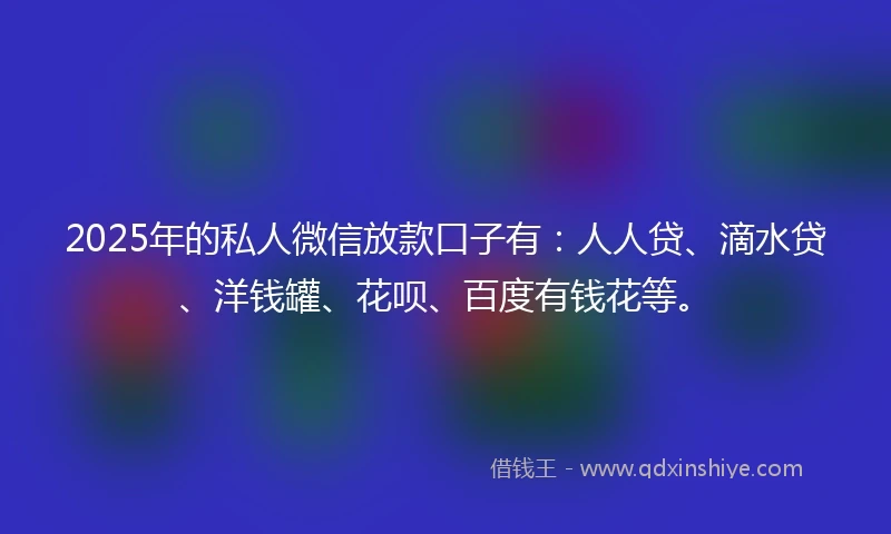 2025年的私人微信放款口子有：人人贷、滴水贷、洋钱罐、花呗、百度有钱花等。