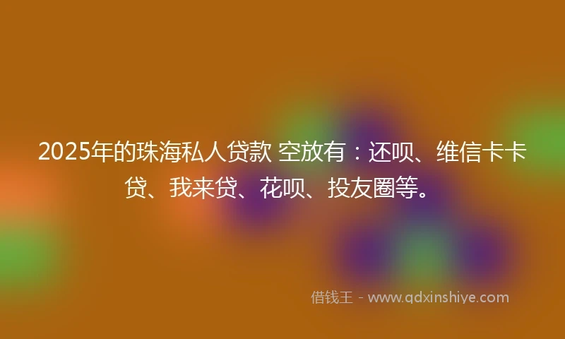 2025年的珠海私人贷款 空放有：还呗、维信卡卡贷、我来贷、花呗、投友圈等。