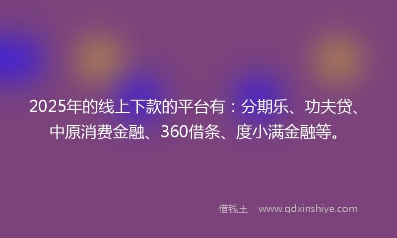 2025年的线上下款的平台有：分期乐、功夫贷、中原消费金融、360借条、度小满金融等。