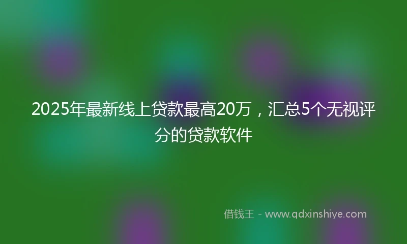 2025年最新线上贷款最高20万，汇总5个无视评分的贷款软件