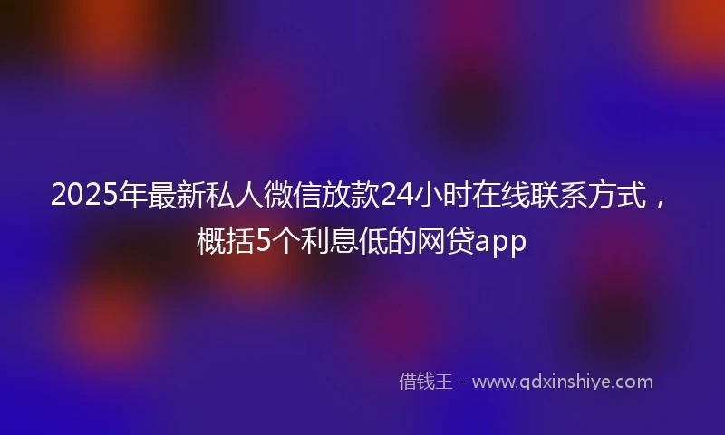 2025年最新私人微信放款24小时在线联系方式，概括5个利息低的网贷app