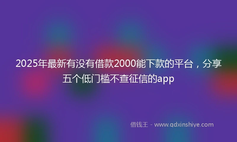 2025年最新有没有借款2000能下款的平台，分享五个低门槛不查征信的app