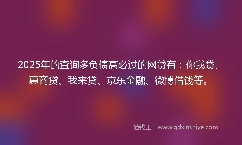 2025年的查询多负债高必过的网贷有：你我贷、惠商贷、我来贷、京东金融、微博借钱等。