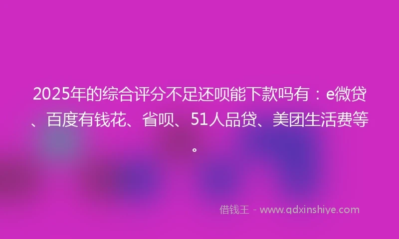 2025年的综合评分不足还呗能下款吗有：e微贷、百度有钱花、省呗、51人品贷、美团生活费等。