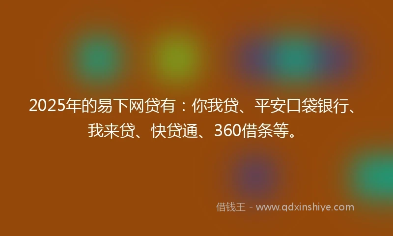 2025年的易下网贷有：你我贷、平安口袋银行、我来贷、快贷通、360借条等。