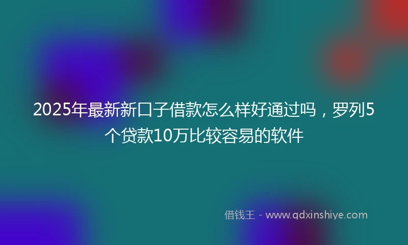 2025年最新新口子借款怎么样好通过吗，罗列5个贷款10万比较容易的软件
