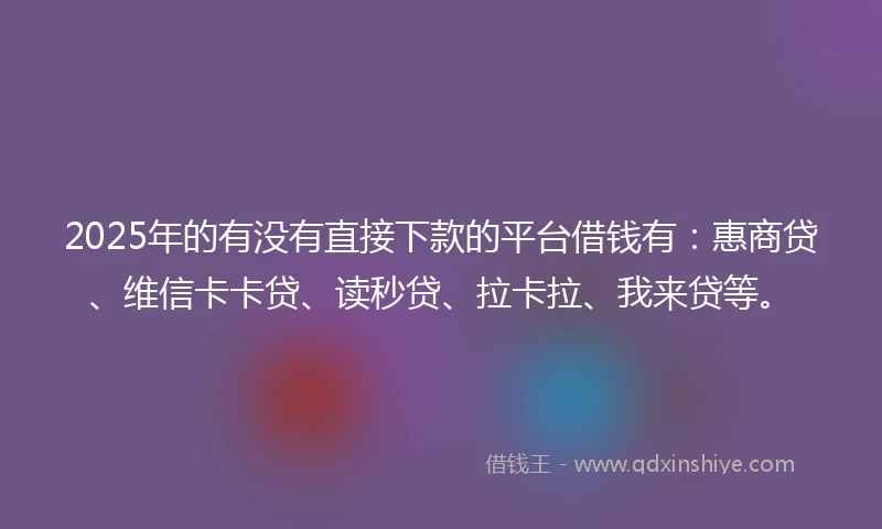 2025年的有没有直接下款的平台借钱有：惠商贷、维信卡卡贷、读秒贷、拉卡拉、我来贷等。