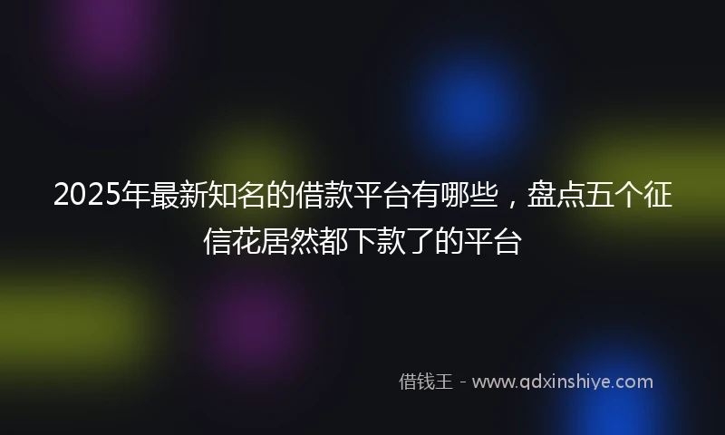 2025年最新知名的借款平台有哪些，盘点五个征信花居然都下款了的平台