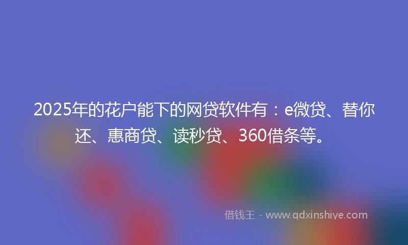 2025年的花户能下的网贷软件有:e微贷、替你还、惠商贷、读秒贷、360借条等。