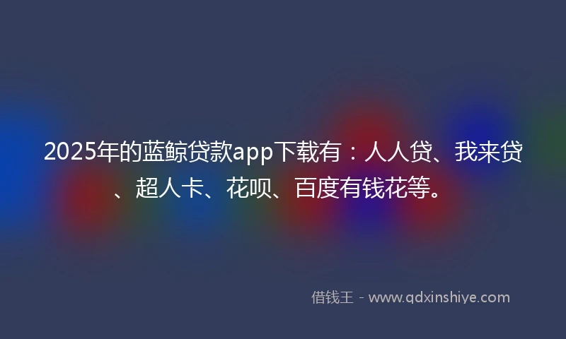 2025年的蓝鲸贷款app下载有：人人贷、我来贷、超人卡、花呗、百度有钱花等。