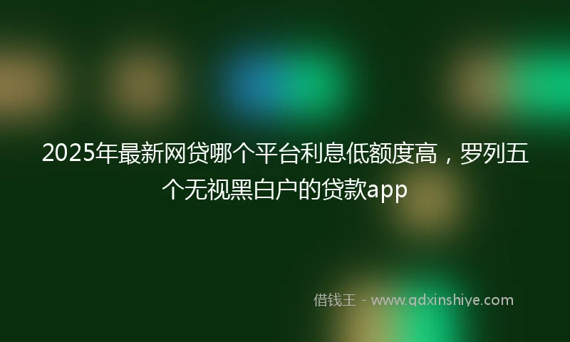 2025年最新网贷哪个平台利息低额度高，罗列五个无视黑白户的贷款app