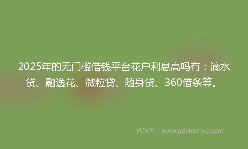 2025年的无门槛借钱平台花户利息高吗有：滴水贷、融逸花、微粒贷、随身贷、360借条等。