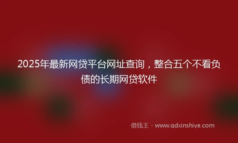 2025年最新网贷平台网址查询，整合五个不看负债的长期网贷软件