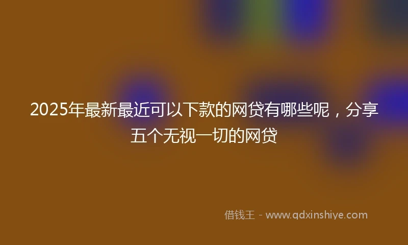2025年最新最近可以下款的网贷有哪些呢，分享五个无视一切的网贷