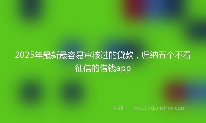 2025年最新最容易审核过的贷款，归纳五个不看征信的借钱app