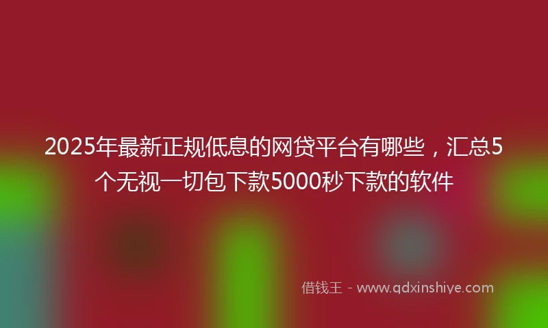 2025年最新正规低息的网贷平台有哪些，汇总5个无视一切包下款5000秒下款的软件