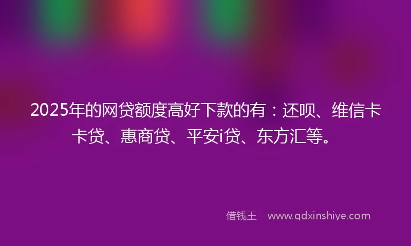 2025年的网贷额度高好下款的有：还呗、维信卡卡贷、惠商贷、平安i贷、东方汇等。