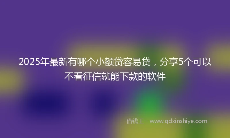 2025年最新有哪个小额贷容易贷，分享5个可以不看征信就能下款的软件
