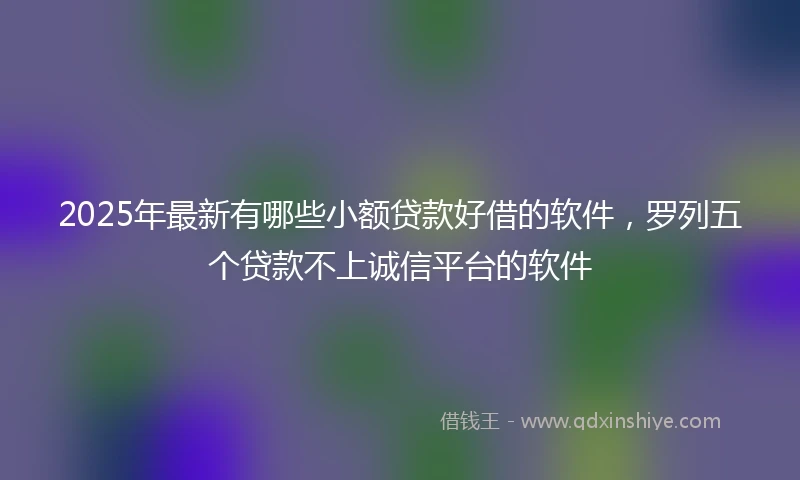 2025年最新有哪些小额贷款好借的软件，罗列五个贷款不上诚信平台的软件