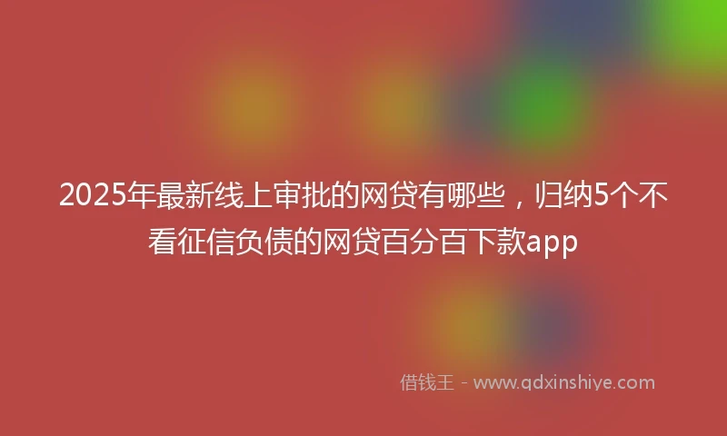 2025年最新线上审批的网贷有哪些，归纳5个不看征信负债的网贷百分百下款app