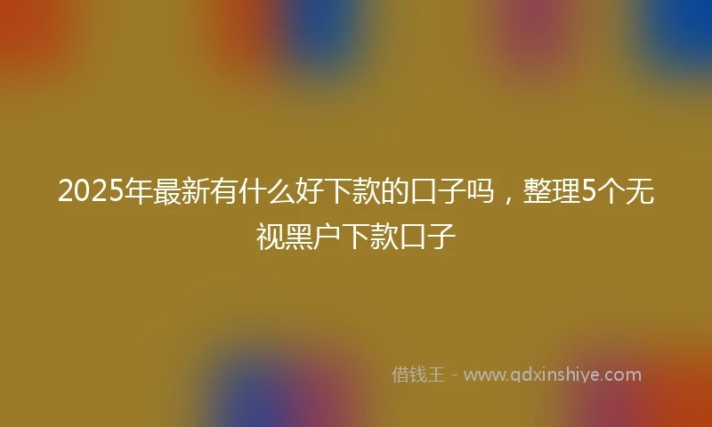 2025年最新有什么好下款的口子吗，整理5个无视黑户下款口子