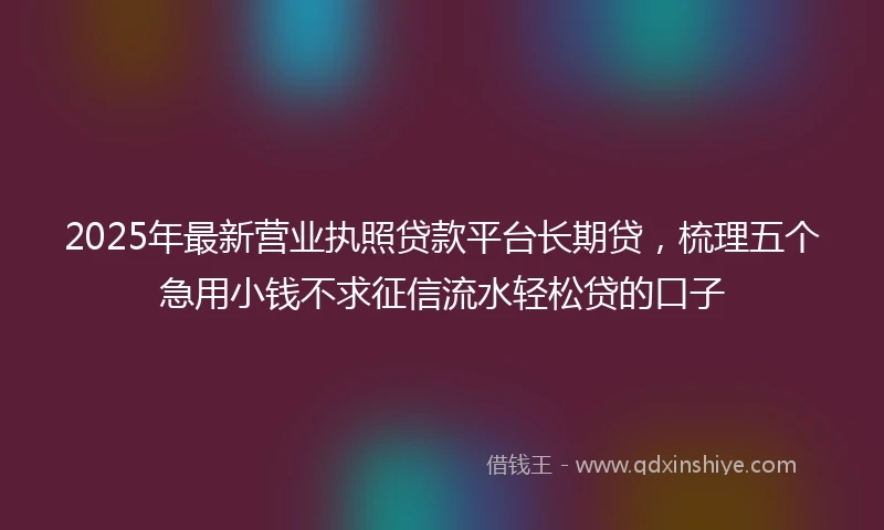 2025年最新营业执照贷款平台长期贷，梳理五个急用小钱不求征信流水轻松贷的口子