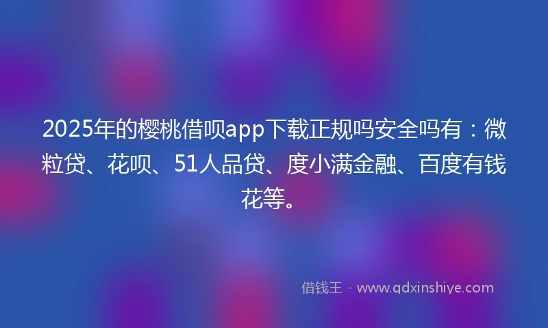 2025年的樱桃借呗app下载正规吗安全吗有：微粒贷、花呗、51人品贷、度小满金融、百度有钱花等。