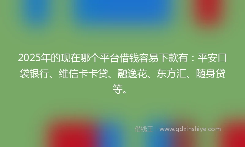 2025年的现在哪个平台借钱容易下款有：平安口袋银行、维信卡卡贷、融逸花、东方汇、随身贷等。