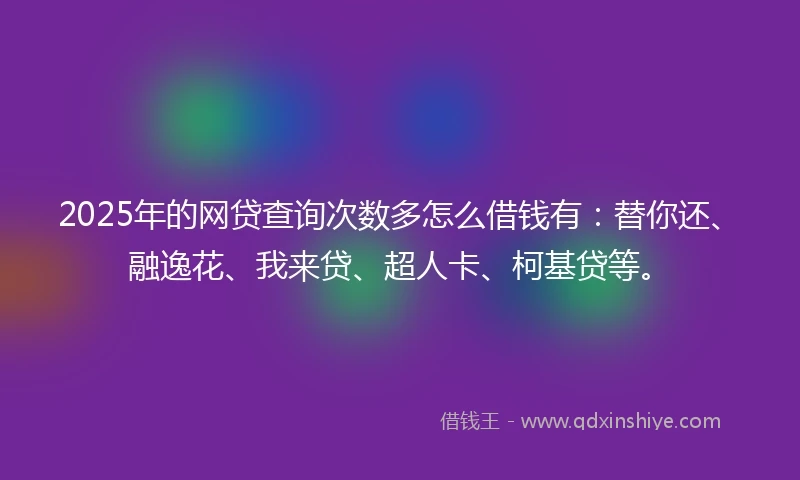 2025年的网贷查询次数多怎么借钱有：替你还、融逸花、我来贷、超人卡、柯基贷等。