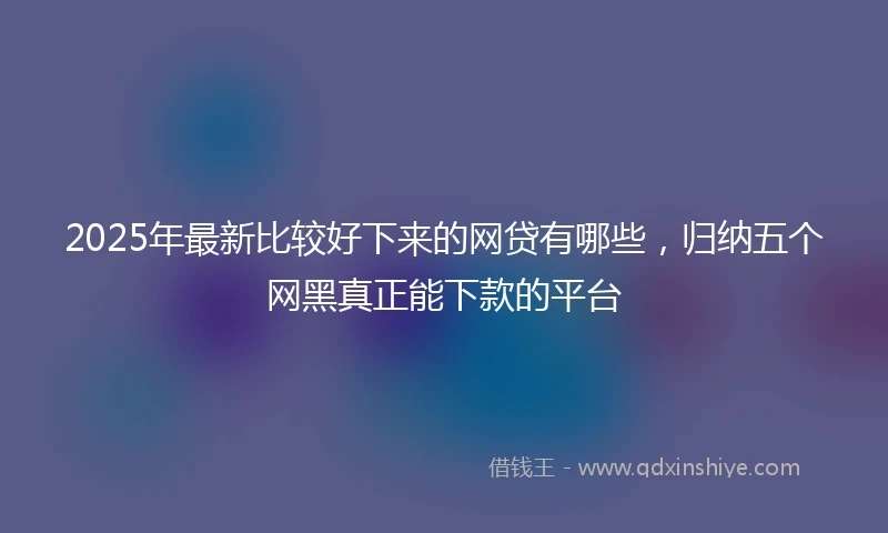 2025年最新比较好下来的网贷有哪些，归纳五个网黑真正能下款的平台