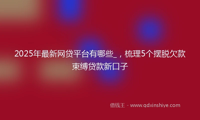 2025年最新网贷平台有哪些_，梳理5个摆脱欠款束缚贷款新口子