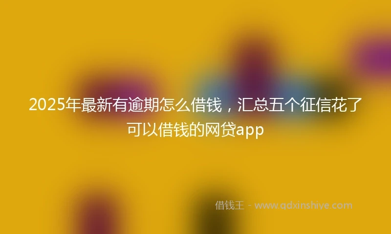 2025年最新有逾期怎么借钱,汇总五个征信花了可以借钱的网贷app