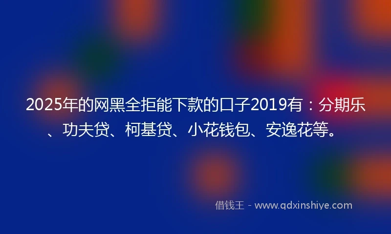 2025年的网黑全拒能下款的口子2019有：分期乐、功夫贷、柯基贷、小花钱包、安逸花等。