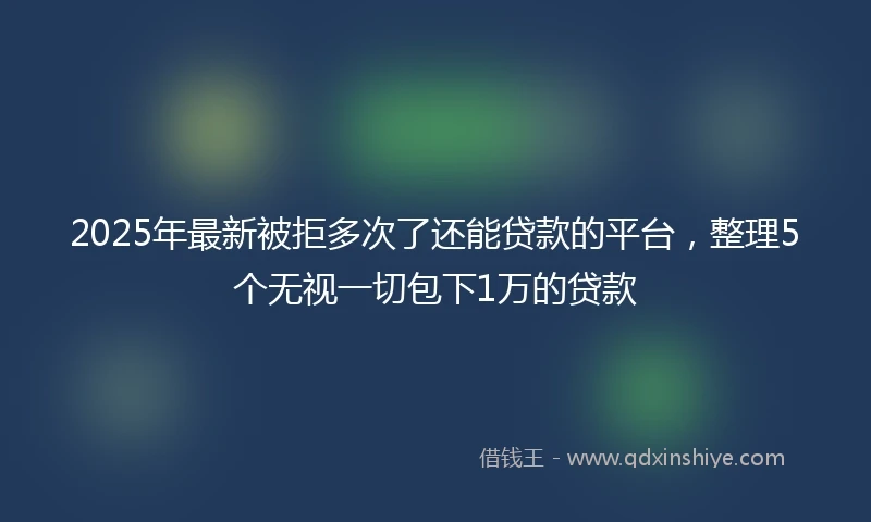 2025年最新被拒多次了还能贷款的平台，整理5个无视一切包下1万的贷款