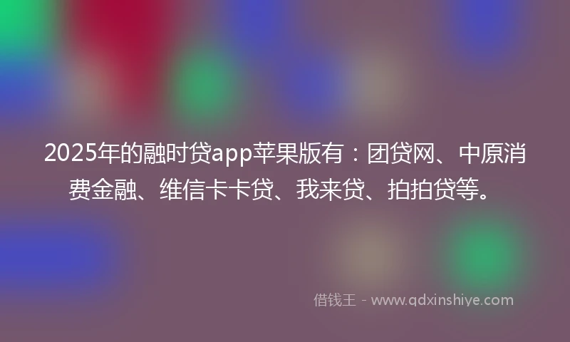 2025年的融时贷app苹果版有：团贷网、中原消费金融、维信卡卡贷、我来贷、拍拍贷等。